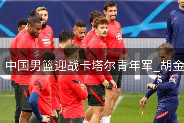 中国男篮迎战卡塔尔青年军 胡金秋表态必取关键胜利