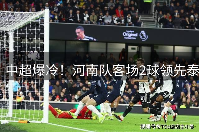 中超爆冷！河南队客场2球领先泰山 马亚头槌建功