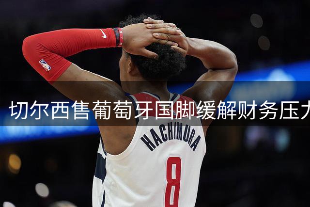 切尔西售葡萄牙国脚缓解财务压力 沙特联赛精准引援策略显成效