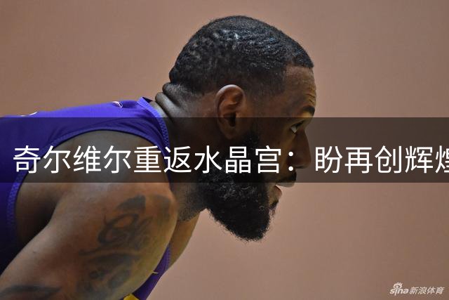奇尔维尔重返水晶宫：盼再创辉煌，满怀期待与球迷重聚