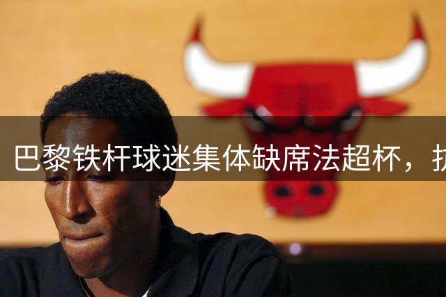 巴黎铁杆球迷集体缺席法超杯，抗议主场安排不公