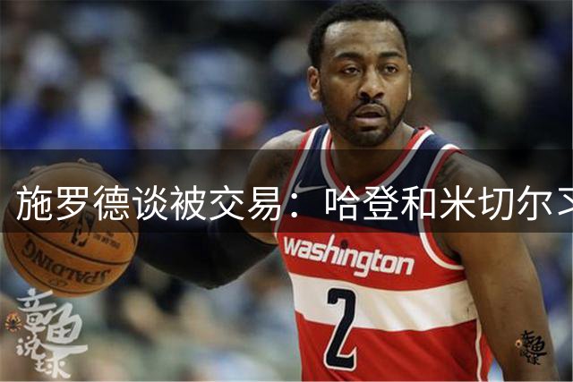 施罗德谈被交易：哈登和米切尔习惯单打 在他们身边打球处境很难