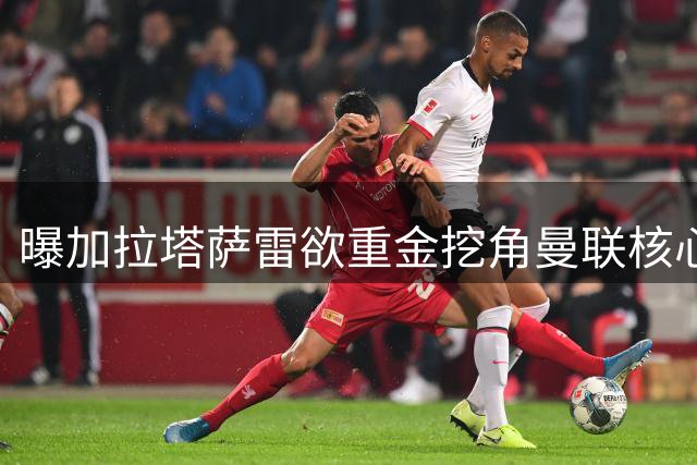 曝加拉塔萨雷欲重金挖角曼联核心B费 红魔拒绝放人