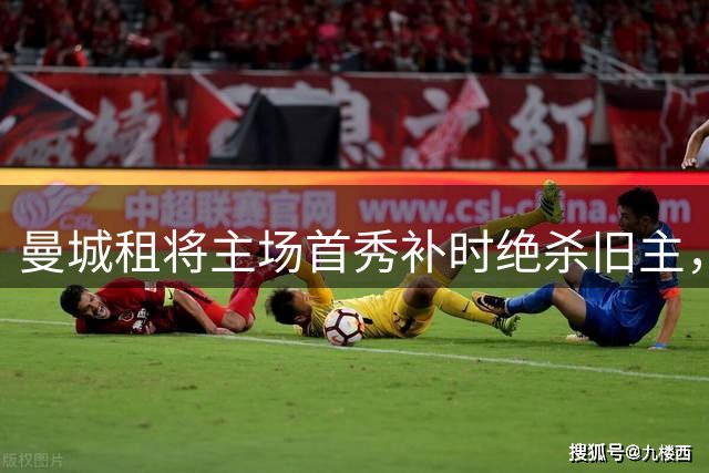 曼城租将主场首秀补时绝杀旧主，一年前假摔染红今朝完成救赎